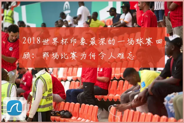 2018世界杯印象最深的一场球赛回顾：那场比赛为何令人难忘