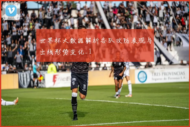 世界杯大数据解析各队攻防表现与出线形势变化_1