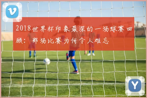2018世界杯印象最深的一场球赛回顾：那场比赛为何令人难忘