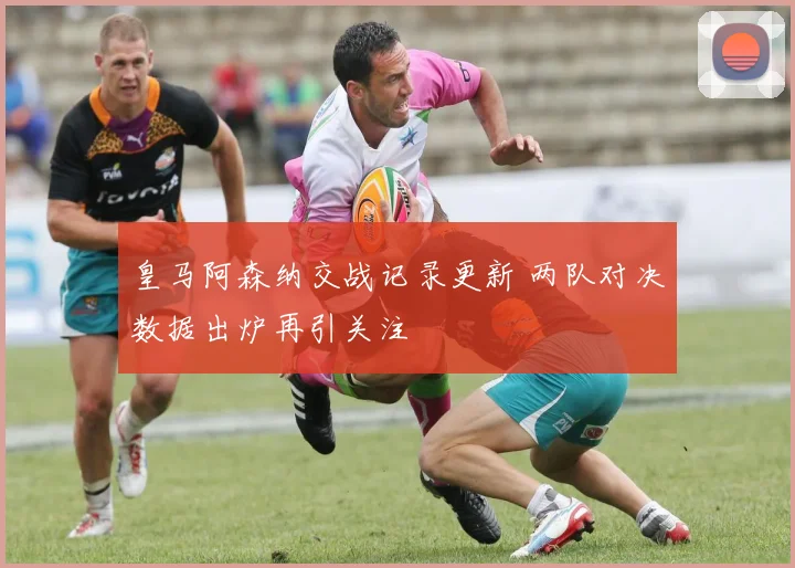 皇马阿森纳交战记录更新 两队对决数据出炉再引关注