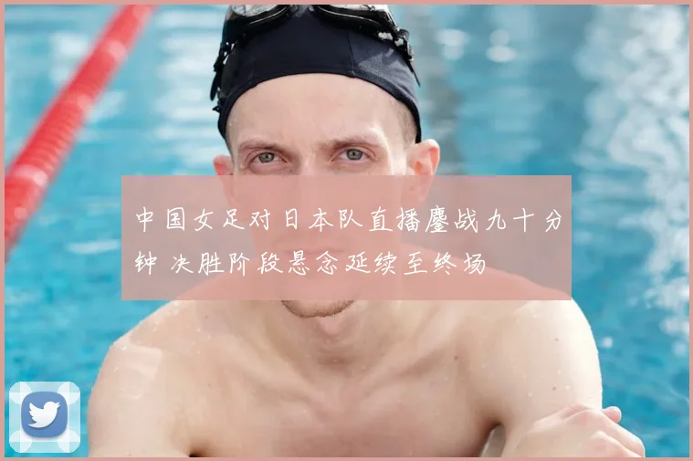中国女足对日本队直播鏖战九十分钟 决胜阶段悬念延续至终场