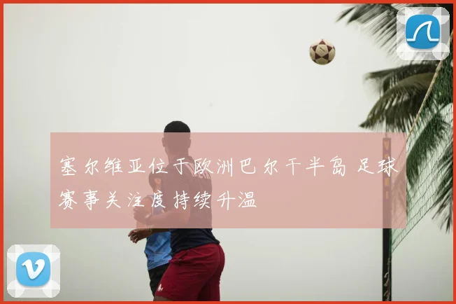 塞尔维亚位于欧洲巴尔干半岛 足球赛事关注度持续升温