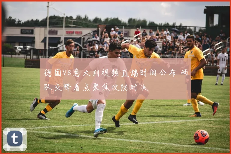 德国vs意大利视频直播时间公布 两队交锋看点聚焦攻防对决