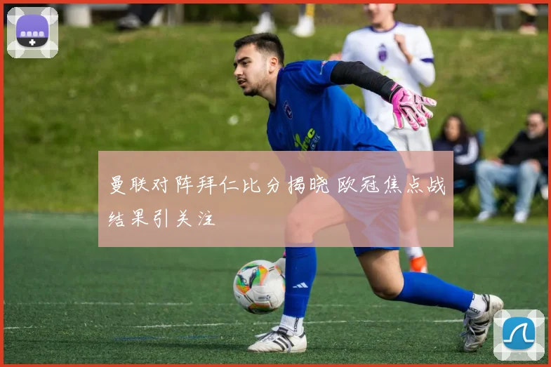 曼联对阵拜仁比分揭晓 欧冠焦点战结果引关注