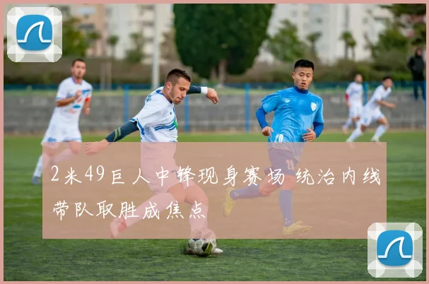 2米49巨人中锋现身赛场 统治内线带队取胜成焦点