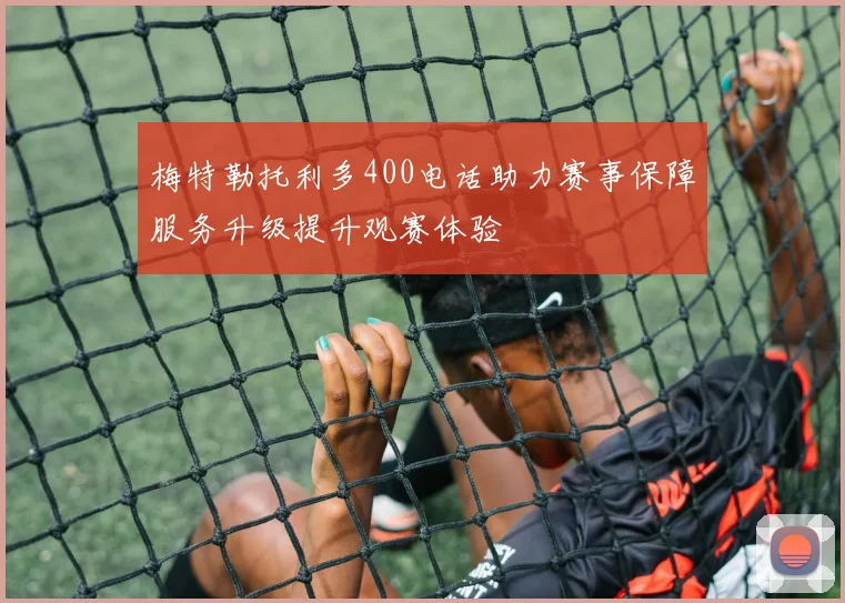 梅特勒托利多400电话助力赛事保障服务升级提升观赛体验
