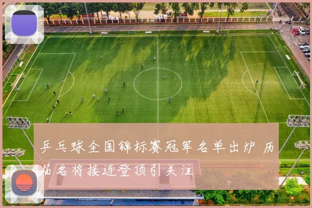 乒乓球全国锦标赛冠军名单出炉 历届名将接连登顶引关注