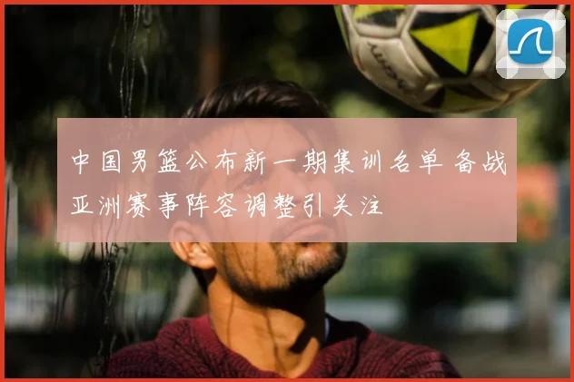 中国男篮公布新一期集训名单 备战亚洲赛事阵容调整引关注