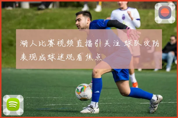 湖人比赛视频直播引关注 球队攻防表现成球迷观看焦点