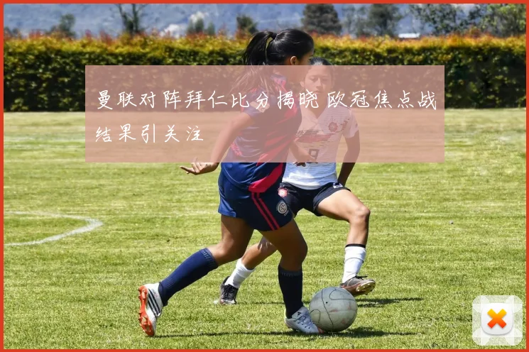 曼联对阵拜仁比分揭晓 欧冠焦点战结果引关注
