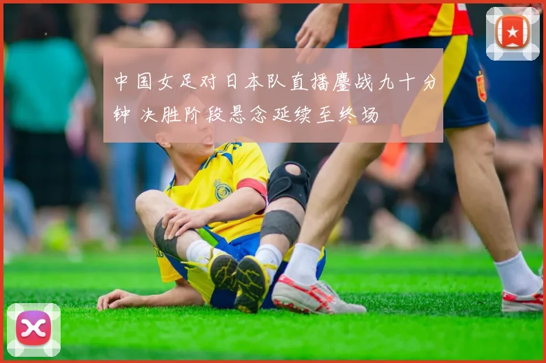 中国女足对日本队直播鏖战九十分钟 决胜阶段悬念延续至终场