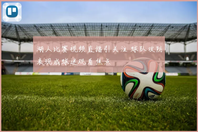湖人比赛视频直播引关注 球队攻防表现成球迷观看焦点