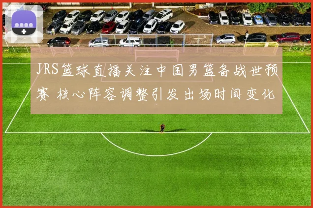 JRS篮球直播关注中国男篮备战世预赛 核心阵容调整引发出场时间变化